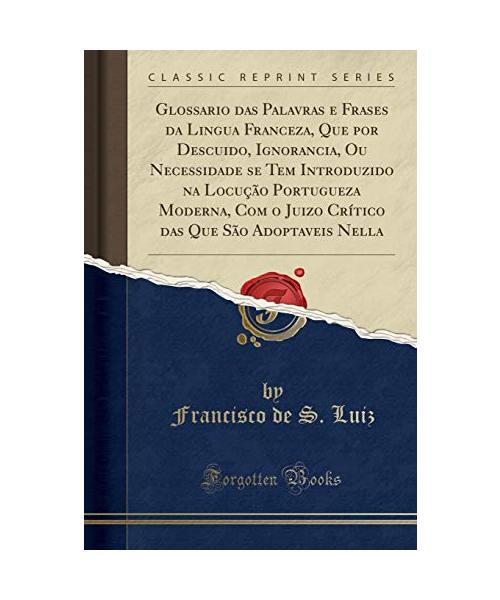 Glossario das Palavras e Frases da Lingua Franceza, Que por Descuido, Ignorancia, Ou Necessidade se Tem Introduzido na Locução Portugueza Moderna, Com o Juizo Crítico das Que São Adoptaveis Nella (Cla - Francisco De S. Luiz