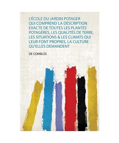 L'école Du Jardin Potager Qui Comprend La Description Exacte De Toutes Les Plantes Potagères, Les Qualités De Terre, Les Situations & Les Climats Qui Leur Font Propres, La Culture Qu'elles Demandent